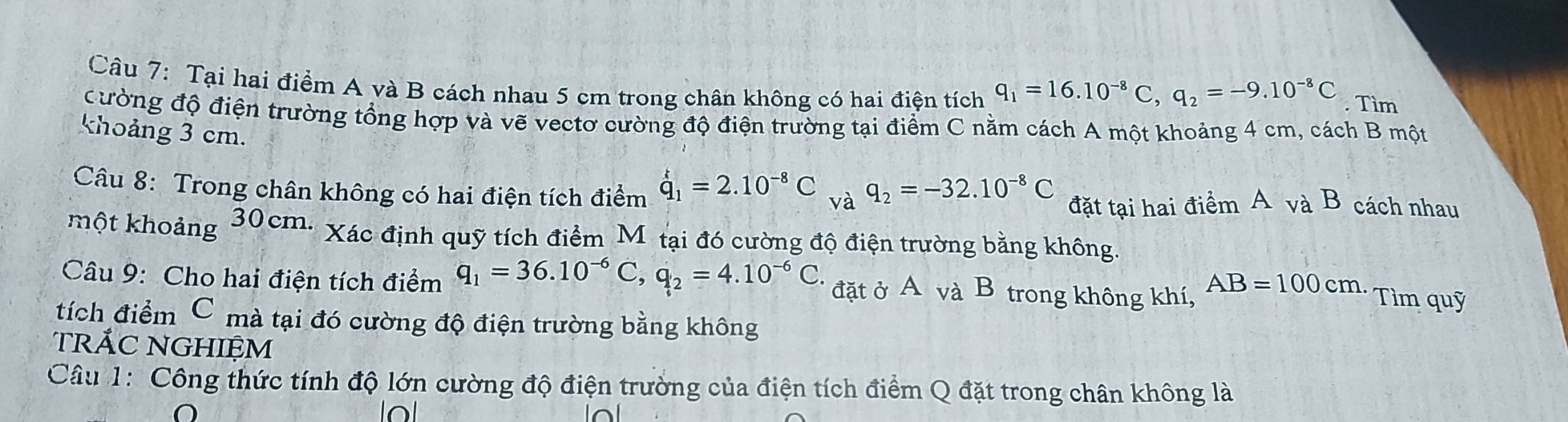 Tại hai điểm A và B cách nhau 5 cm trong chân không có hai điện tích q_1=16.10^(-8)C, q_2=-9.10^(-8)C. Tìm 
đường độ điện trường tổng hợp và vẽ vectơ cường độ điện trường tại điểm C nằm cách A một khoảng 4 cm, cách B một 
khoảng 3 cm. 
Câu 8: Trong chân không có hai điện tích điểm dot q_1=2.10^(-8)C_vaq_2=-32.10^(-8)C đặt tại hai điểm A và B cách nhau 
một khoảng 30 cm. Xác định quỹ tích điểm M tại đó cường độ điện trường bằng không. 
Câu 9: Cho hai điện tích điểm q_1=36.10^(-6)C, q_2=4.10^(-6)C. đặt ở A và B trong không khí, AB=100cm. 
Tìm quỹ 
tích điểm C mà tại đó cường độ điện trường bằng không 
TrÁC NGHIỆM 
Câu 1: Công thức tính độ lớn cường độ điện trường của điện tích điểm Q đặt trong chân không là