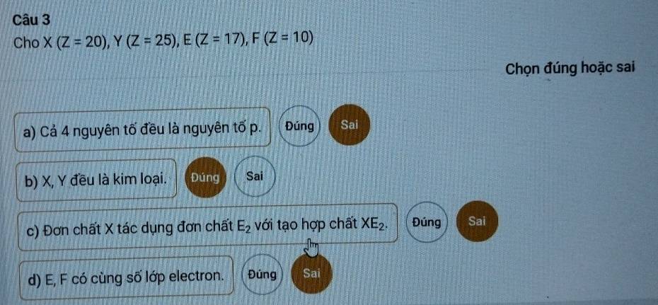 Cho X(Z=20) , Y (Z=25), E(Z=17), F(Z=10)
Chọn đúng hoặc sai
a) Cả 4 nguyên tố đều là nguyên tố p. Đúng Sai
b) X, Y đều là kim loại. Đúng Sai
c) Đơn chất X tác dụng đơn chất E_2 với tạo hợp chất XE_2. Đúng Sai
d) E, F có cùng số lớp electron. Đúng Sai