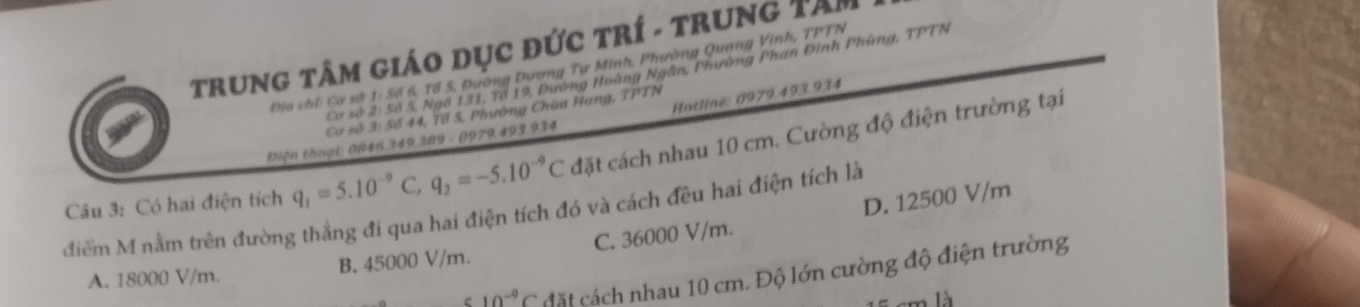 TrunG TâM Giáo Dục đức trí - trung Tâm
Địa chỉ: Cơ sở 1: Số 6, Tổ 5, Đường Dương Tự Minh, Phường Quang Vinh, TPTN
Cơ xở 2: Số 5, Ngô 131, Tổ 19, Đường Hoàng Ngân, Phường Phan Đinh Phùng, TPTN
Hotline: 0979.493.934
Cơ số 3: Số 44, Tổ S, Phường Chùa Hang, TPTN
Diện thoại: 0846.349.289 - 0979.493.934
Câu 3: Có hai điện tích q_1=5.10^(-9)C, q_2=-5.10^(-9)C đặt cách nhau 10 cm. Cường độ điện trường tại
D. 12500 V/m
điểm M nằm trên đường thẳng đi qua hai điện tích đó và cách đều hai điện tích là
A. 18000 V/m. B. 45000 V/m. C. 36000 V/m.
10^(-9)C cặt cách nhau 10 cm. Độ lớn cường độ điện trường
cm là