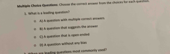 Choose the correct answer from the choices for each question.
1. What is a leading question?
A) A question with multiple correct answers
B) A question that suggests the answer
C) A question that is open-ended
D) A question without any bias
When are leading questions most commonly used?