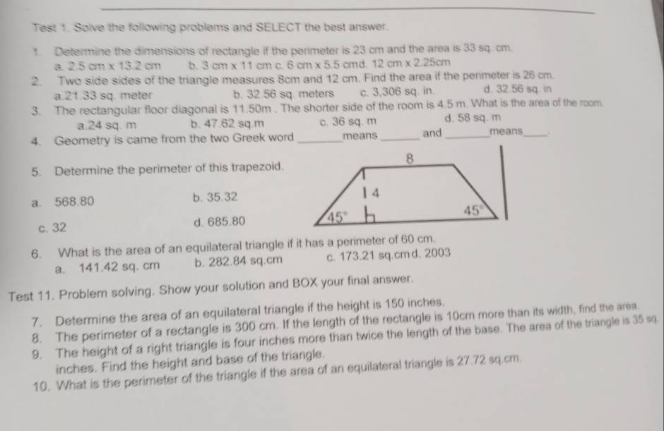 Test 1. Solve the following problems and SELECT the best answer.
1. Determine the dimensions of rectangle if the perimeter is 23 cm and the area is 33 sq. cm.
a. 2.5cm* 13.2cm b. 3cm* 11cm C. 6cm* 5.5cm ` 12cm* 2.25cm
2. Two side sides of the triangle measures 8cm and 12 cm. Find the area if the perimeter is 26 cm.
a.21.33 sq. meter b. 32.56 sq. meters c. 3,306 sq. in. d. 32.56 sq. in
3. The rectangular floor diagonal is 11.50m . The shorter side of the room is 4.5 m. What is the area of the room.
a.24 sq. m b. 47.62 sq.m c. 36 sq. m d. 58 sq. m
4. Geometry is came from the two Greek word _means_ and _means_ .
5. Determine the perimeter of this trapezoid.
a. 568.80 b. 35.32
c. 32 d. 685.80 
6. What is the area of an equilateral triangle if it has a perimeter of 60 cm.
a. 141.42 sq. cm b. 282.84 sq.cm c. 173.21 sq.cm d. 2003
Test 11. Problem solving. Show your solution and BOX your final answer.
7. Determine the area of an equilateral triangle if the height is 150 inches.
8. The perimeter of a rectangle is 300 cm. If the length of the rectangle is 10cm more than its width, find the area.
9. The height of a right triangle is four inches more than twice the length of the base. The area of the triangle is 35 sq.
inches. Find the height and base of the triangle.
10. What is the perimeter of the triangle if the area of an equilateral triangle is 27.72 sq.cm.