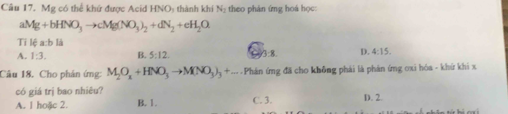 Cầu 17. Mg có thể khứ được Acid HNO thành khí N_2 theo phản ứng hoá học:
aMg+bHNO_3to cMg(NO_3)_2+dN_2+eH_2O. 
Tỉ lệ a:b lǎ
A. 1:3. B. 5:12. 3:8.
D. 4:15. 
Câu 18. Cho phản ứng: M_2O_x+HNO_3to M(NO_3)_3+... Phản ứng đã cho không phải là phản ứng oxi hóa - khứ khi x
có giá trị bao nhiêu?
A. 1 hoặc 2. B. 1. C. 3. D. 2.