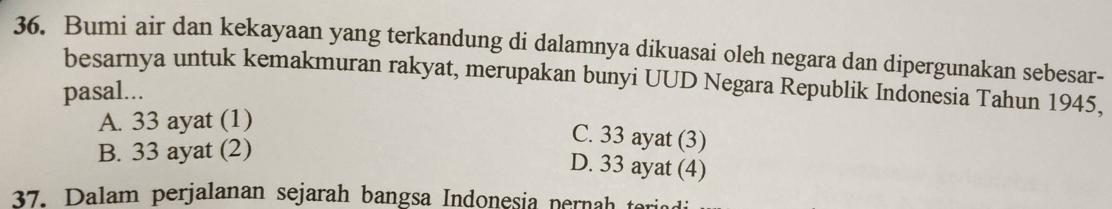 Bumi air dan kekayaan yang terkandung di dalamnya dikuasai oleh negara dan dipergunakan sebesar-
besarnya untuk kemakmuran rakyat, merupakan bunyi UUD Negara Republik Indonesia Tahun 1945,
pasal...
A. 33 ayat (1)
B. 33 ayat (2)
C. 33 ayat (3)
D. 33 ayat (4)
37. Dalam perjalanan sejarah bangsa Indonesia pernah e