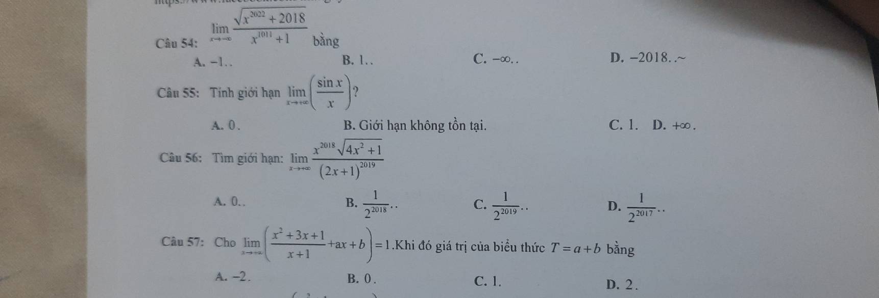 limlimits _xto -∈fty  (sqrt(x^(2022)+2018))/x^(1011)+1  bằng
A. -1 B. 1 C. -∞. . D. -2018. .~
Câu 55: Tính giới hạn limlimits _xto +∈fty ( sin x/x ) ?
A. 0. B. Giới hạn không tồn tại. C. 1. D. +∞.
Câu 56: Tìm giới hạn: limlimits _xto +∈fty frac x^(2018)sqrt(4x^2+1)(2x+1)^2019
A. 0. B.  1/2^(2018) .. C.  1/2^(2019) .. D.  1/2^(2017) .. 
Câu 57: Cho limlimits _xto +∈fty ( (x^2+3x+1)/x+1 +ax+b)=1 Khi đó giá trị của biểu thức T=a+b bằng
A. -2. B. 0. C. 1.
D. 2.