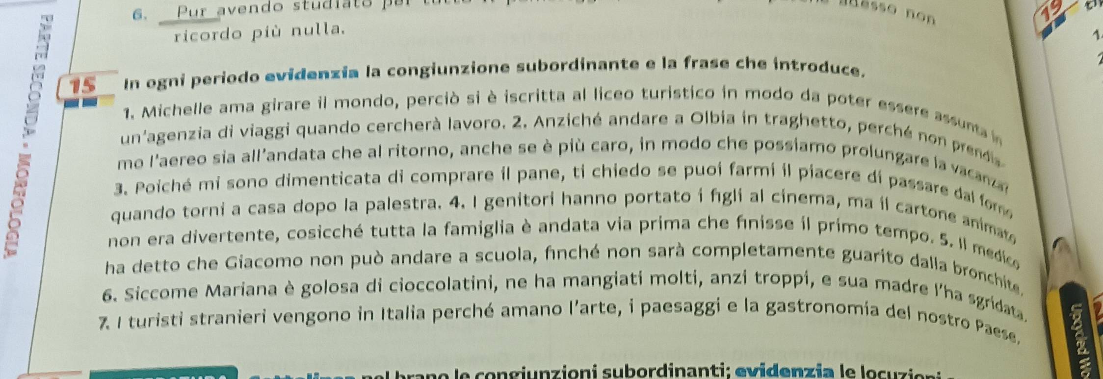 6, _Pur avendo stud i a t o p ar t 
ässo non
15
ricordo più nulla. 
1
15 In ogni periodo evidenzia la congiunzione subordinante e la frase che introduce. 
1. Michelle ama girare il mondo, perciò si è iscritta al liceo turistico in modo da poter essere assunta 
un'agenzia di viaggi quando cercherà lavoro. 2. Anziché andare a Olbia in traghetto, perché no r 
mo l'aereo sia all'andata che al ritorno, anche se è più caro, in modo che possiamo prolungare la vacar 
3. Poiché mi sono dimenticata di comprare il pane, ti chiedo se puoi farmi il piacere di passare dal form 
quando torni a casa dopo la palestra. 4. I genitori hanno portato i fgli al cinema, ma il cartone animate 
non era divertente, cosicché tutta la famiglia è andata via prima che finisse il primo tempo. 5. Il medico 
ha detto che Giacomo non può andare a scuola, finché non sarà completamente guarito dalla bronchite 
6. Siccome Mariana è golosa di cioccolatini, ne ha mangiati molti, anzi troppi, e sua madre l'ha sgridata 
7. I turisti stranieri vengono in Italia perché amano l'arte, i paesaggi e la gastronomía del nostro Paese, 
cane le congjunzioni subordinanti; evidenzia le locuzier