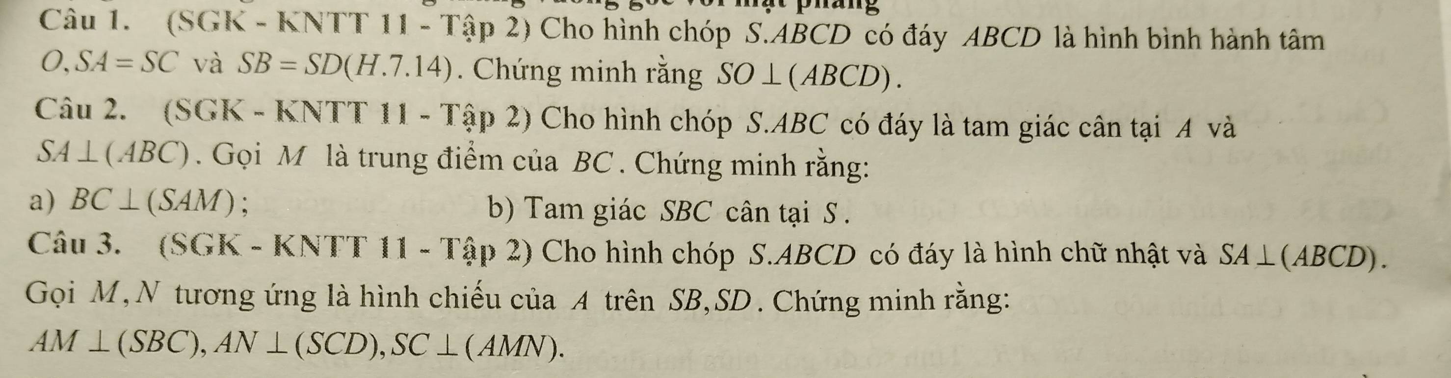 (SGK - KNTT 11 - Tập 2) Cho hình chóp S. ABCD có đáy ABCD là hình bình hành tâm
O, SA=SC và SB=SD(H.7.14). Chứng minh rằng SO⊥ (ABCD). 
Câu 2. (SGK - KNTT 11 - Tập 2) Cho hình chóp S. ABC có đáy là tam giác cân tại 4 và
SA⊥ (ABC) Gọi M là trung điểm của BC. Chứng minh rằng: 
a) BC⊥ (SAM) b) Tam giác SBC cân tại S . 
Câu 3. (SGK - KNTT 11 - Tập 2) Cho hình chóp S. ABCD có đáy là hình chữ nhật và SA⊥ (ABCD). 
Gọi M,N tương ứng là hình chiếu của A trên SB, SD. Chứng minh rằng:
AM⊥ (SBC), AN⊥ (SCD), SC⊥ (AMN).