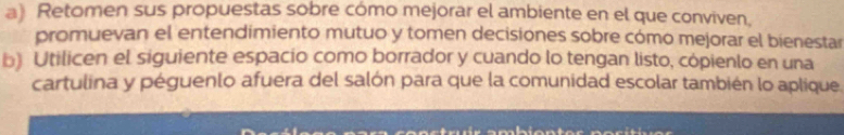 Retomen sus propuestas sobre cómo mejorar el ambiente en el que conviven, 
promuevan el entendimiento mutuo y tomen decisiones sobre cómo mejorar el bienestar 
b) Utilicen el siguiente espacio como borrador y cuando lo tengan listo, cópienlo en una 
cartulina y péguenlo afuera del salón para que la comunidad escolar también lo aplique.