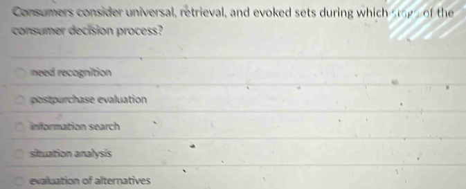 Consumers consider universal, retrieval, and evoked sets during which smge of the
consumer decision process?
need recognition
pourhase evaluation
information search
situation analysis
evaluation of alternatives