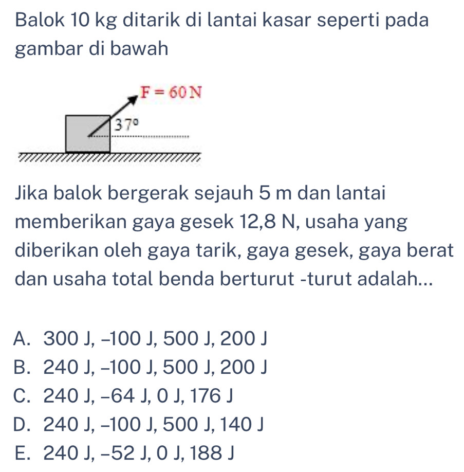 Balok 10 kg ditarik di lantai kasar seperti pada
gambar di bawah
Jika balok bergerak sejauh 5 m dan lantai
memberikan gaya gesek 12,8 N, usaha yang
diberikan oleh gaya tarik, gaya gesek, gaya berat
dan usaha total benda berturut -turut adalah...
A. 300 J, -100 J, 500 J, 200 J
B. 240 J, -100 J, 500 J, 200 J
C. 240 J, -64 J, 0 J, 176 J
D. 240 J, -100 J, 500 J, 140 J
E. 240 J, -52 J, 0 J, 188 J