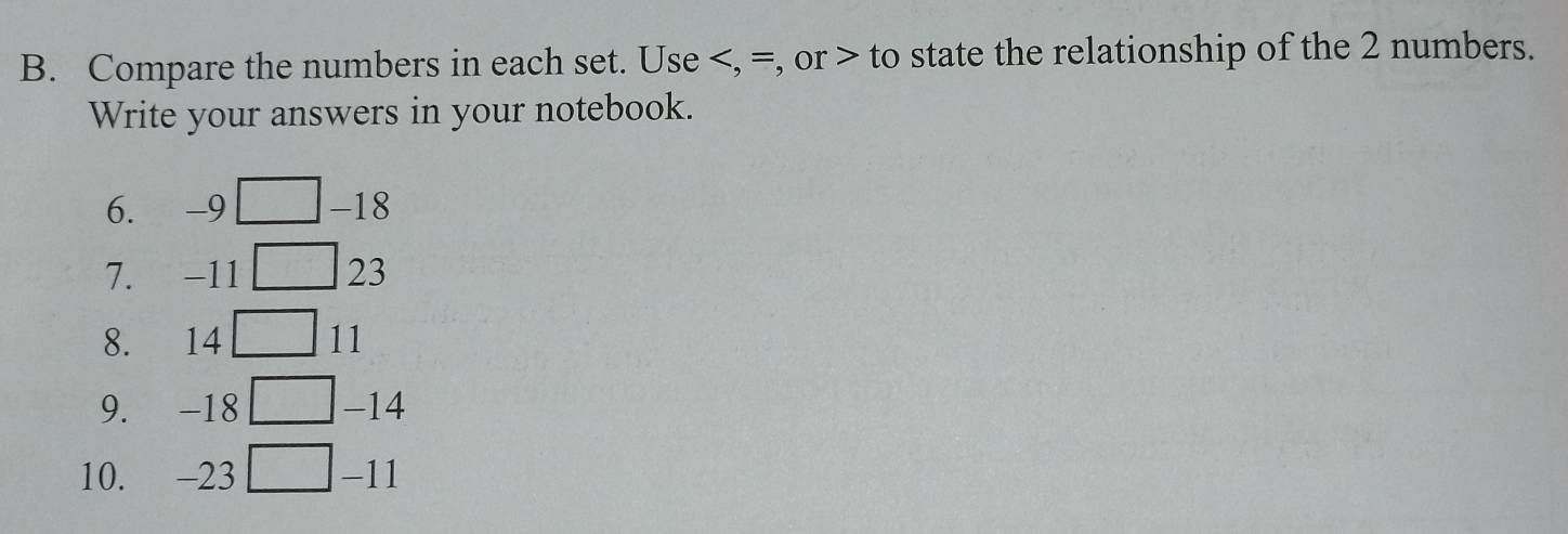 Compare the numbers in each set. Use , =, or to state the relationship of the 2 numbers. 
Write your answers in your notebook. 
6. -9 -18
7. -11 23
8. 14 11
9. -18 -14
10. -23 -11