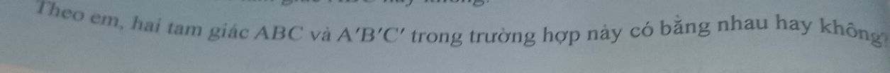 Theo em, hai tam giác ABC và A'B'C' trong trường hợp này có bằng nhau hay không