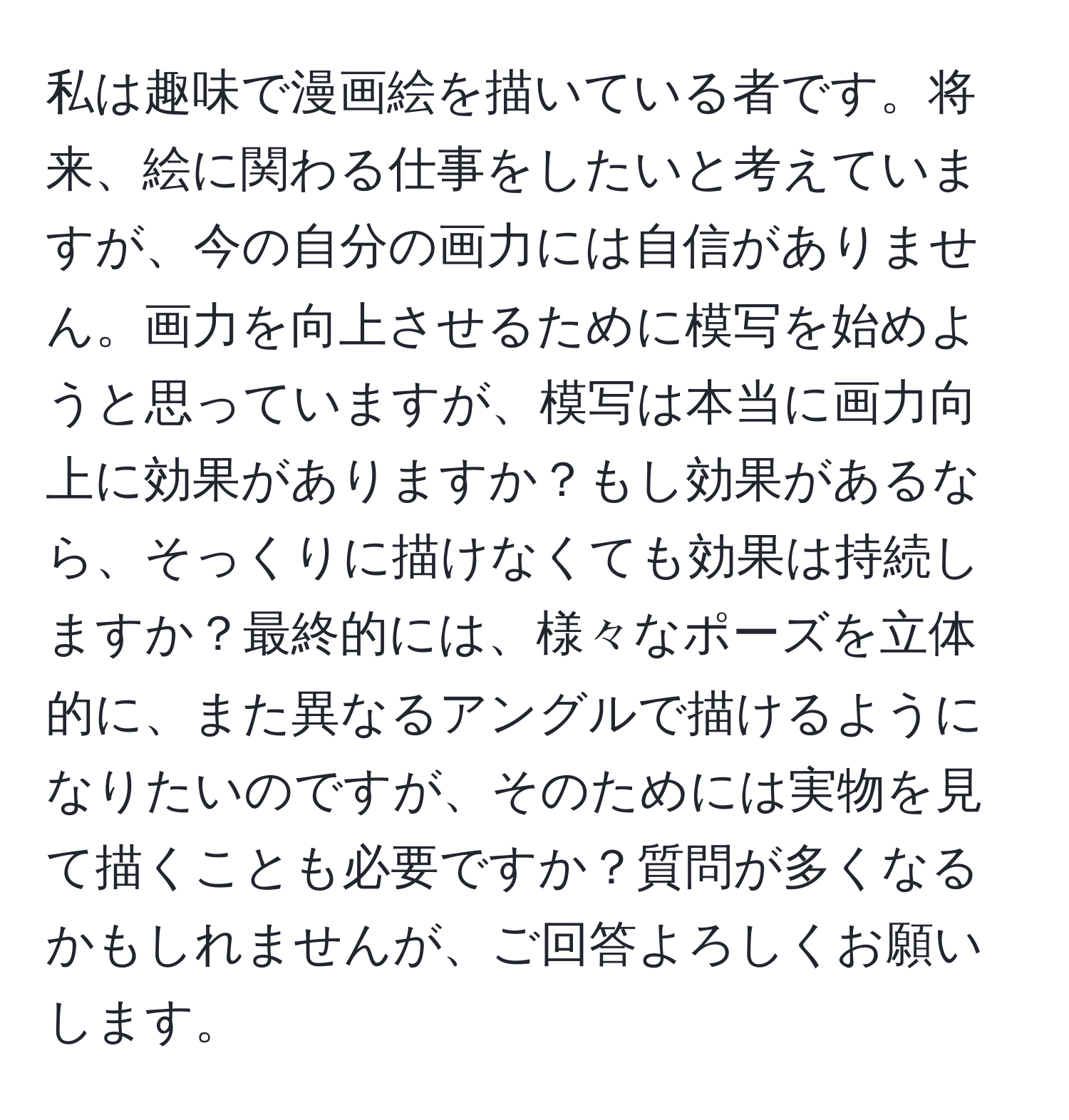 私は趣味で漫画絵を描いている者です。将来、絵に関わる仕事をしたいと考えていますが、今の自分の画力には自信がありません。画力を向上させるために模写を始めようと思っていますが、模写は本当に画力向上に効果がありますか？もし効果があるなら、そっくりに描けなくても効果は持続しますか？最終的には、様々なポーズを立体的に、また異なるアングルで描けるようになりたいのですが、そのためには実物を見て描くことも必要ですか？質問が多くなるかもしれませんが、ご回答よろしくお願いします。