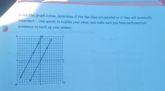 .J. Given the graph below, determine if the two lines are parallel or if they will eventually 
intersect. Use words to explain your ideas, and make sure you have mathematical 
evidence to back up your answer.