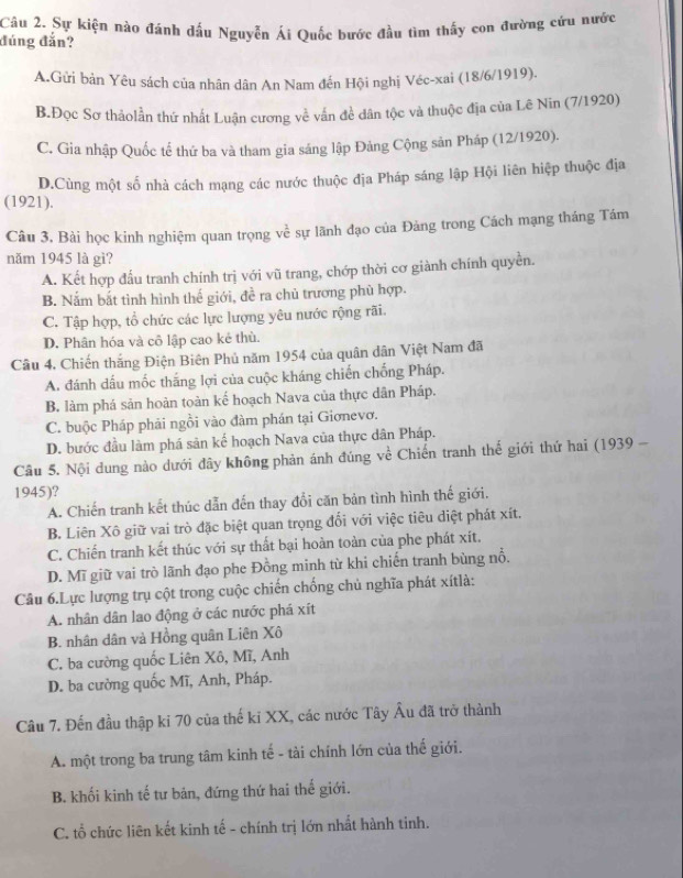 Sự kiện nào đánh dấu Nguyễn Ái Quốc bước đầu tìm thấy con đường cứu nước
đúng đắn?
A.Gửi bản Yêu sách của nhân dân An Nam đến Hội nghị Véc-xai (18/6/1919).
B.Đọc Sơ thảolần thứ nhất Luận cương về vấn đề dân tộc và thuộc địa của Lê Nin (7/1920)
C. Gia nhập Quốc tế thứ ba và tham gia sáng lập Đảng Cộng sân Pháp (12/1920).
D.Cùng một số nhà cách mạng các nước thuộc địa Pháp sáng lập Hội liên hiệp thuộc địa
(1921).
Câu 3, Bài học kinh nghiệm quan trọng về sự lãnh đạo của Đảng trong Cách mạng tháng Tám
năm 1945 là gì?
A. Kết hợp đấu tranh chính trị với vũ trang, chớp thời cơ giành chính quyền.
B. Nắm bắt tình hình thế giới, đề ra chủ trương phù hợp.
C. Tập hợp, tổ chức các lực lượng yêu nước rộng rãi.
D. Phân hóa và cô lập cao kẻ thù.
Câu 4. Chiến thắng Điện Biên Phủ năm 1954 của quân dân Việt Nam đã
A. đánh dầu mốc thắng lợi của cuộc kháng chiến chống Pháp.
B. làm phá sản hoàn toàn kế hoạch Nava của thực dân Pháp.
C. buộc Pháp phải ngồi vào đàm phán tại Giơnevơ.
D. bước đầu làm phá sản kế hoạch Nava của thực dân Pháp.
Câu 5. Nội dung nào dưới đây không phản ánh đúng về Chiến tranh thể giới thứ hai (1939 -
1945)?
A. Chiến tranh kết thúc dẫn đến thay đổi căn bản tình hình thế giới.
B. Liên Xô giữ vai trò đặc biệt quan trọng đổi với việc tiêu diệt phát xít.
C. Chiến tranh kết thúc với sự thất bại hoàn toàn của phe phát xít.
D. Mĩ giữ vai trò lãnh đạo phe Đồng minh từ khi chiến tranh bùng nổ,
Câu 6.Lực lượng trụ cột trong cuộc chiến chống chủ nghĩa phát xítlà:
A. nhân dân lao động ở các nước phá xít
B. nhân dân và Hồng quân Liên Xô
C. ba cường quốc Liên Xô, Mĩ, Anh
D. ba cường quốc Mĩ, Anh, Pháp.
Câu 7. Đến đầu thập ki 70 của thế ki XX, các nước Tây Âu đã trở thành
A. một trong ba trung tâm kinh tế - tài chính lớn của thế giới.
B. khối kinh tế tư bản, đứng thứ hai thế giới.
C. tổ chức liên kết kinh tế - chính trị lớn nhất hành tinh.