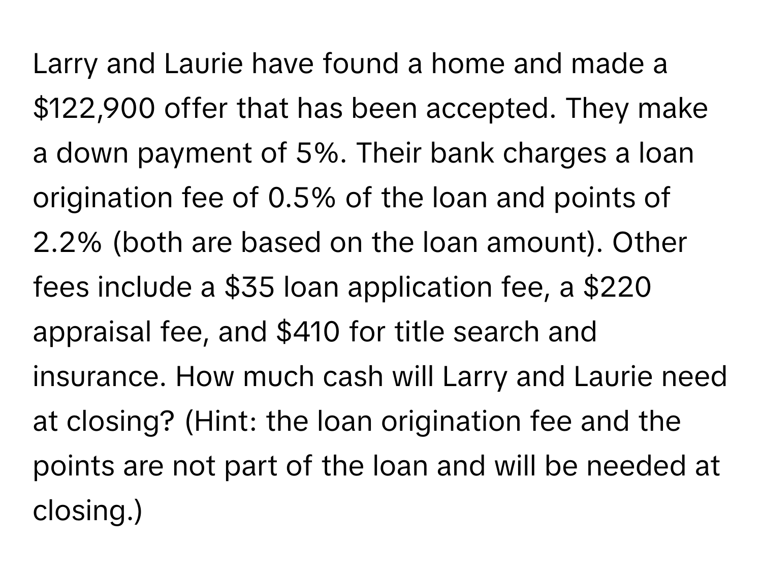 Larry and Laurie have found a home and made a $122,900 offer that has been accepted. They make a down payment of 5%. Their bank charges a loan origination fee of 0.5% of the loan and points of 2.2% (both are based on the loan amount). Other fees include a $35 loan application fee, a $220 appraisal fee, and $410 for title search and insurance. How much cash will Larry and Laurie need at closing? (Hint: the loan origination fee and the points are not part of the loan and will be needed at closing.)