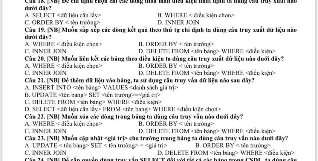 Cầu 18. [NB] Để chỉ dịnh chọn chỉ các đồng thoa mãn điều kiện nhất định tả dùng cầu truy xuất hào
dưới đây?
A. SELECT B. WHERE < điều kiện chọn>
C. ORDER BY < tên trường  D. INNER JOIN
Câu 19. [NB] Muốn sắp xếp các dòng kết quả theo thứ tự chỉ định ta dùng câu truy xuất dữ liệu nào
dưới đây?
A. WHERE < điều kiện chọn> B. ORDER BY < tên trường>
C. INNER JOIN D. DELETE FROM WHERE
Câu 20. [NB] Muốn liên kết các bảng theo điều kiện ta dùng câu truy xuất dữ liệu nào dưới đây?
A. WHERE < điều kiện chọn> B. ORDER BY < tên trường>
C. INNER JOIN D. DELETE FROM WHERE
Câu 21. [NB] Để thêm dữ liệu vào bảng, ta sử dụng câu truy vấn dữ liệu nào sau đây?
A. INSERT INTO VALUES
B. UPDATE SET =
C. DELETE FROM WHERE
D. SELECT FROM WHERE
Câu 22. [NB] Muốn xóa các dòng trong bảng ta dùng câu truy vấn nào dưới đây?
A. WHERE < điều kiện chọn> B. ORDER BY < tên trường>
C. INNER JOIN D. DELETE FROM WHERE
Câu 23. [NB] Muốn cập nhật cho trường trong bảng ta dùng câu truy vấn nào dưới đây?
A. UPDATE < tên bảng> SET < tên trường> = B. ORDER BY < tên trường>
C. INNER JOIN D. DELETE FROM WHERE
Câu 24. JNB| Để cấp quyền dùng truy vấn SELECT đối với tất cả các bảng trong CSDL, ta dùng câu