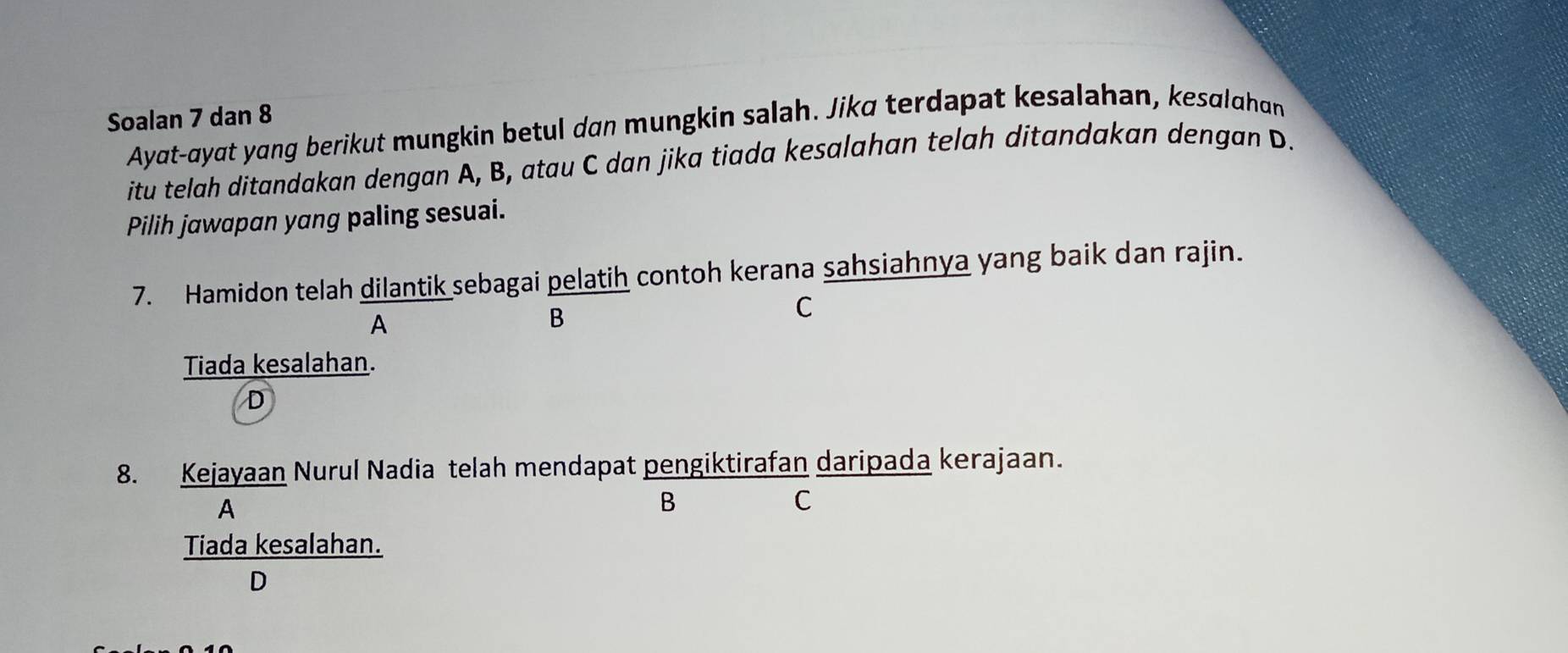 Soalan 7 dan 8
Ayat-ayat yang berikut mungkin betul dan mungkin salah. Jika terdapat kesalahan, kesalahan
itu telah ditandakan dengan A, B, atau C dan jika tiada kesalahan telah ditandakan dengan D.
Pilih jawapan yang paling sesuai.
7. Hamidon telah dilantik sebagai pelatih contoh kerana sahsiahnya yang baik dan rajin.
A
B
C
Tiada kesalahan.
D
8. Kejayaan Nurul Nadia telah mendapat pengiktirafan daripada kerajaan.
A
B
C
Tiada kesalahan.
D