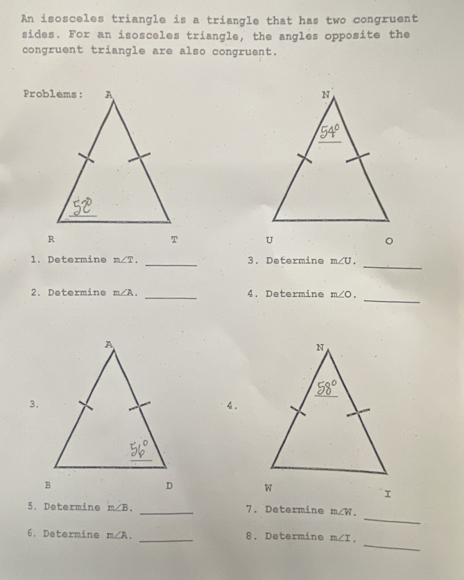 An isosceles triangle is a triangle that has two congruent 
sides. For an isosceles triangle, the angles opposite the 
congruent triangle are also congruent. 

。 
_ 
1. Determine m∠ T. _3. Determine m∠ U. 
_ 
2. Determine m∠ A. _4. Determine m∠ O. 
3. 
4. 
I 
_ 
5. Determine m∠ B. _7. Determine m∠ W. 
_ 
6. Determine m∠ A. _8. Determine m∠ I.