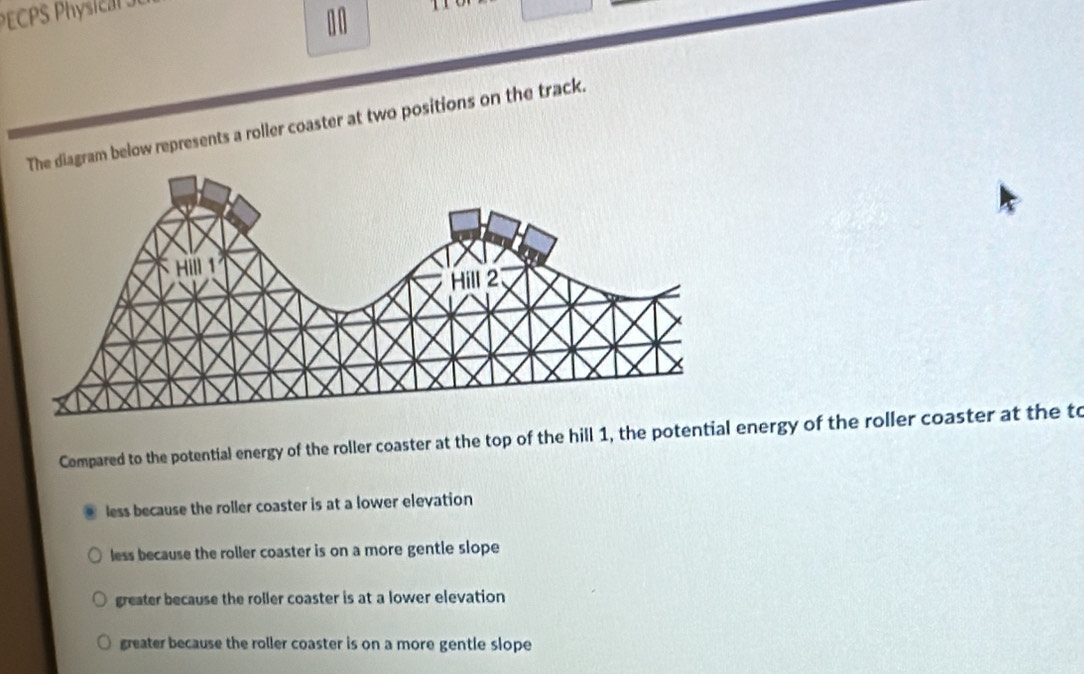 PECPS Physie a t 
1 0
iagram below represents a roller coaster at two positions on the track.
Compared to the potential energy of the roller coaster at the top of the hill 1, the potential energy of the roller coaster at the to
less because the roller coaster is at a lower elevation
less because the roller coaster is on a more gentle slope
greater because the roller coaster is at a lower elevation
greater because the roller coaster is on a more gentle slope