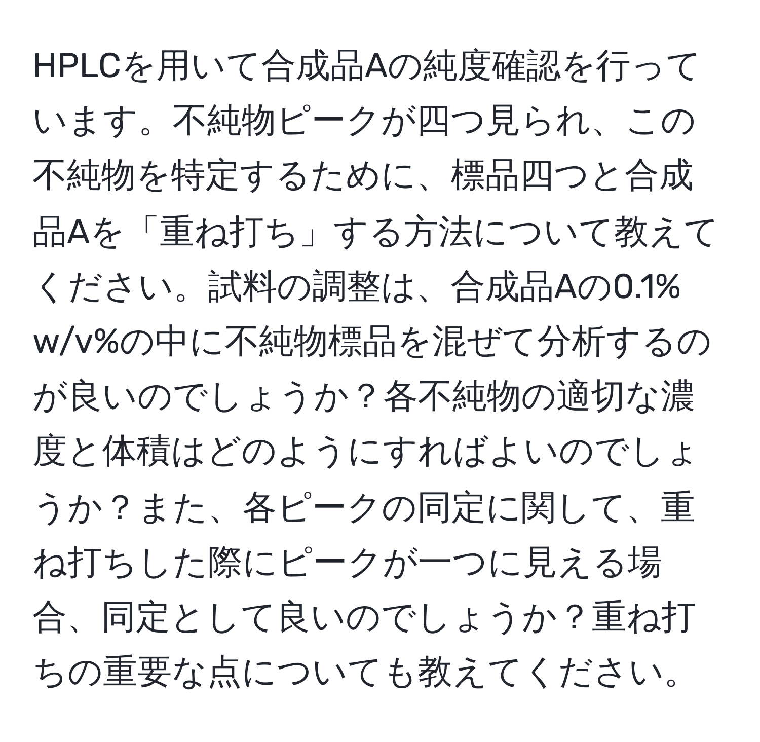 HPLCを用いて合成品Aの純度確認を行っています。不純物ピークが四つ見られ、この不純物を特定するために、標品四つと合成品Aを「重ね打ち」する方法について教えてください。試料の調整は、合成品Aの0.1% w/v%の中に不純物標品を混ぜて分析するのが良いのでしょうか？各不純物の適切な濃度と体積はどのようにすればよいのでしょうか？また、各ピークの同定に関して、重ね打ちした際にピークが一つに見える場合、同定として良いのでしょうか？重ね打ちの重要な点についても教えてください。