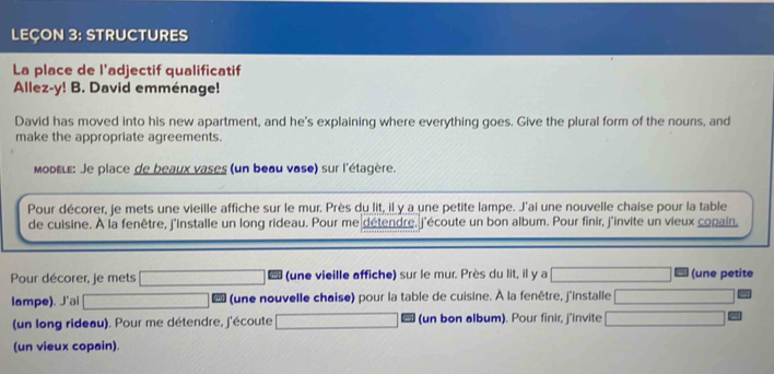 LEÇON 3: STRUCTURES 
La place de l’adjectif qualificatif 
Allez-y! B. David emménage! 
David has moved into his new apartment, and he's explaining where everything goes. Give the plural form of the nouns, and 
make the appropriate agreements. 
Modειε: Je place de beaux vases (un beau vase) sur l'étagère. 
Pour décorer, je mets une vieille affiche sur le mur. Près du lit, il y a une petite lampe. J'ai une nouvelle chaise pour la table 
de cuisine. À la fenêtre, j'installe un long rideau. Pour me détendre, j'écoute un bon album. Pour finir, j'invite un vieux copain, 
Pour décorer, je mets (une vieille affiche) sur le mur. Près du lit, il y a (une petite 
lampe). J'ai _  (une nouvelle chaise) pour la table de cuisine. À la fenêtre, j'installe □  
(un long rideau). Pour me détendre, j'écoute (un bon album). Pour finir, j'invite 
(un vieux copain).