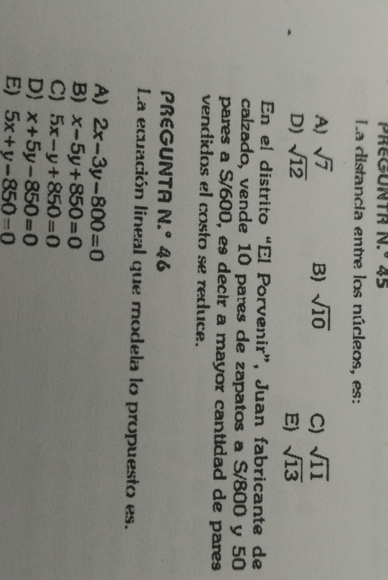 PREGUNTR N.^circ  45
La distancia entre los núcleos, es:
A) sqrt(7) B) sqrt(10) C) sqrt(11)
D) sqrt(12) sqrt(13)
E)
En el distrito “El Porvenir”, Juan fabricante de
calzado, vende 10 pares de zapatos a S/800 y 50
pares a S/600, es decir a mayor cantidad de pares
vendidos el costo se reduce.
PREGUNTA N.^circ  46
La ecuación lineal que modela lo propuesto es.
A) 2x-3y-800=0
B) x-5y+850=0
C) 5x-y+850=0
D x+5y-850=0
E) 5x+y-850=0