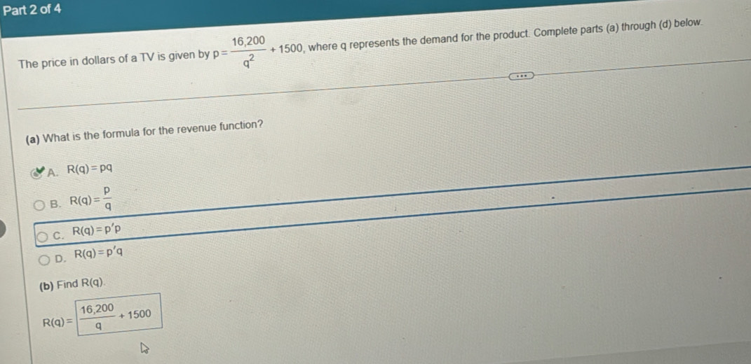 The price in dollars of a TV is given by p= (16,200)/q^2 +1500 , where q represents the demand for the product. Complete parts (a) through (d) below.
(a) What is the formula for the revenue function?
A. R(q)=pq
B. R(q)= p/q 
C. R(q)=p'p
D. R(q)=p'q
(b) Find R(q).
R(q)= (16,200)/q +1500