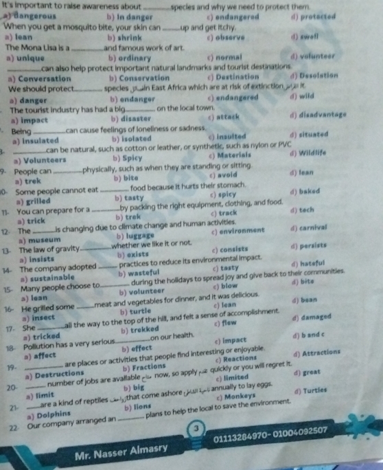 It's important to raise awareness about _species and why we need to protect them.
2) dangerous b) In danger c) endangered
When you get a mosquito bite, your skin can _up and get itchy. d) protacted
a) lean b) shrink c) observe d) swefl
The Mona Lisa is a_ and famous work of art.
a) unique b) ordinary c) normal d) volunteer
_can also help protect important natural landmarks and tourist destinations.
a) Conversation b) Conservation c) Destination d) Desolation
We should protect_ species pu ain East Africa which are at risk of extinction or a it
a) danger b) endanger c) endangered d) wild
The tourist industry has had a big_ on the local town.
a) impact b) disaster c) attack d) disadvantage
Being _can cause feelings of loneliness or sadness.
a) insulated b) isolated c) insulted d) situated
L _can be natural, such as cotton or leather, or synthetic, such as nylon or PVC
a) Volunteers b) Spicy c) Materials d) Wildlife
9- People can _physically, such as when they are standing or sitting.
a) trek b) bite c) avoid d) fean
0 Some people cannot eat_ food because it hurts their stomach.
a) grilled b) tasty c) spicy d) baked
11- You can prepare for a _Lby packing the right equipment, clothing, and food.
a) trick b) trek c) track d) tech
12 The _is changing due to climate change and human activities.
a) museum b) luggage c) environment d) carnival
13- The law of gravity_ whether we like it or not.
a) insists b) exists c) consists d) persists
14- The company adopted _practices to reduce its environmental impact.
a) sustainable b) wasteful c) tasty d) hateful
15- Many people choose to._ during the holidays to spread joy and give back to their communities. d) bite
a) lean b) volunteer c) blow
16- He grilled some _meat and vegetables for dinner, and it was delicious. d) bean
a) insect b) turtle c) Iean
17- She _all the way to the top of the hill, and felt a sense of accomplishment. d) damaged
a) tricked b) trekked c) flew
18 Pollution has a very serious_ on our health. c) impact d) b and c
□) affect b) effect
19- are places or activities that people find interesting or enjoyable.
a) Destructions b) Fractions c) Reactions d) Attractions
20 __number of jobs are avallable _ now, so applyμ£ quickly or you will regret it. d) great
c) limited
a) limit b) big
21-   are a kind of reptiles that come ashore r  s annually to lay eggs. d) Turtles
a) Dolphins b) lions c) Monkeys
22 Our company arranged an _plans to help the local to save the environment.
3
Mr. Nasser Almasry 01113284970- 01004092507