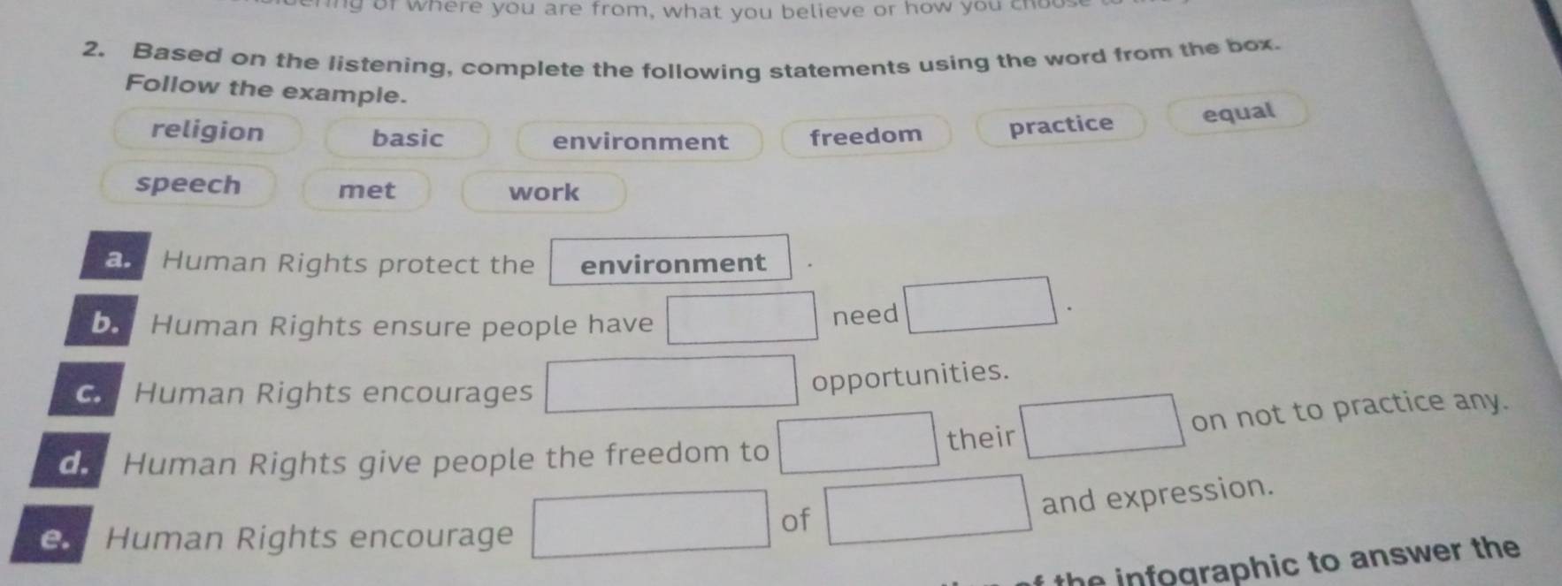 ing of where you are from, what you believe or how you choo
2. Based on the listening, complete the following statements using the word from the box.
Follow the example.
religion basic environment freedom practice equal
speech met work
a Human Rights protect the environment
by Human Rights ensure people have need
Human Rights encourages
opportunities.
on not to practice any.
Human Rights give people the freedom to their
Human Rights encourage
of
and expression.
the infographic to answer the