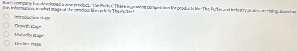 Ron's company has developed a new product, 'The Puffer.' There is growing competition for products like The Puffer and industry profts are rising. Based on
this information, in what stage of the product life cycle is The Puffer?
Introduction stage
Growth stage
Maturity stage
Decline stage