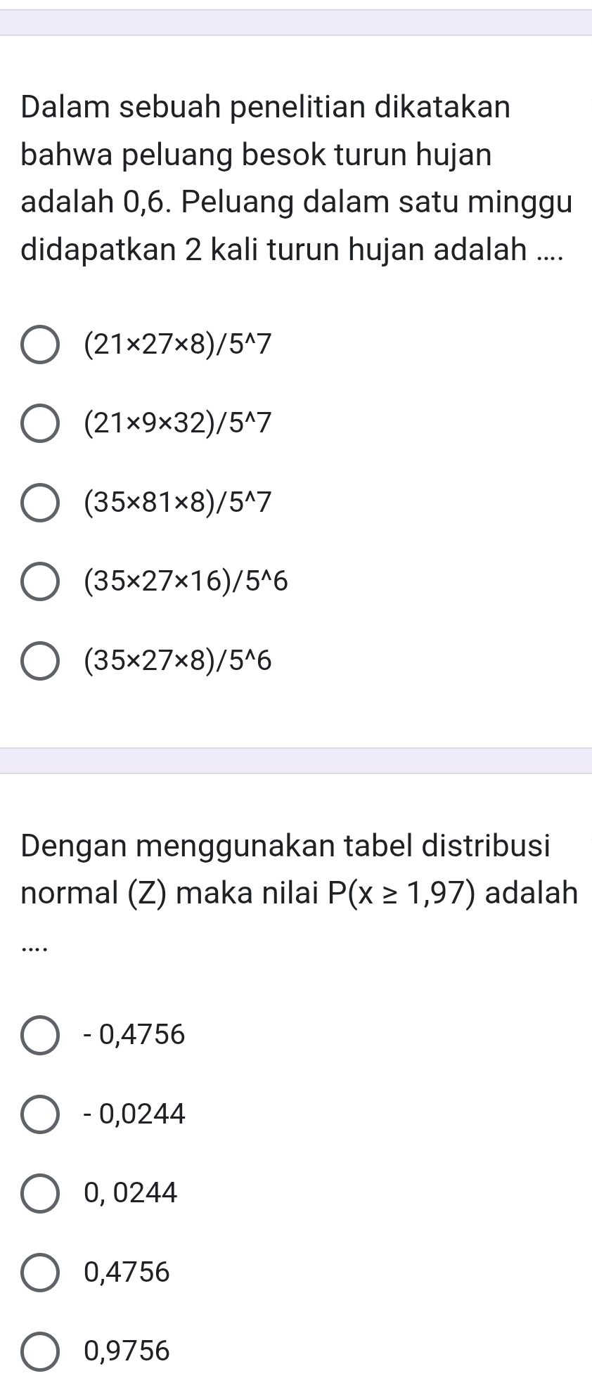 Dalam sebuah penelitian dikatakan
bahwa peluang besok turun hujan
adalah 0,6. Peluang dalam satu minggu
didapatkan 2 kali turun hujan adalah ....
(21* 27* 8)/5^(wedge)7
(21* 9* 32)/5^(wedge)7
(35* 81* 8)/5^(wedge)7
(35* 27* 16)/5^(wedge)6
(35* 27* 8)/5^(wedge)6
Dengan menggunakan tabel distribusi
normal (Z) maka nilai P(x≥ 1,97) adalah
…
- 0,4756
- 0,0244
0, 0244
0,4756
0,9756