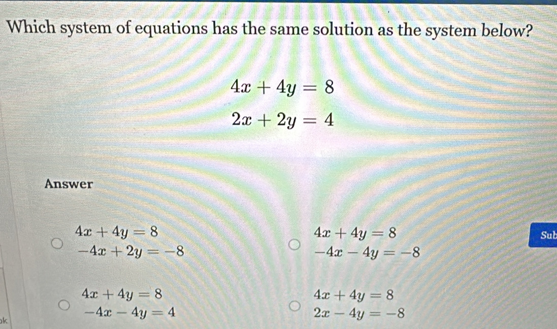 Which system of equations has the same solution as the system below?
4x+4y=8
2x+2y=4
Answer
4x+4y=8
4x+4y=8 Sub
-4x+2y=-8
-4x-4y=-8
4x+4y=8
4x+4y=8
k
-4x-4y=4
2x-4y=-8