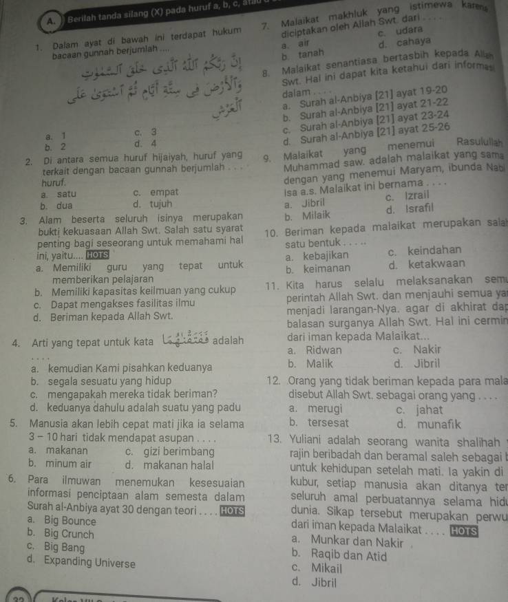 )) Berilah tanda silang (X) pada huruf a, b, c, átilu
diciptakan oleh Allah Swt. dari        
1. Dalam ayat di bawah ini terdapat hukum 7. Malaikat makhluk yang istimewa karm
a. air d. cahaya
bacaan gunnah berjumiah .... c. udara
b tanah
8. Malaikat senantiasa bertasbih kepada Alka
BNT Swt. Hal ini dapat kita ketahui dari informe
dalam
a. Surah al-Anbiya [21] ayat 19-20
b. Surah al-Anbiya [21] ayat 21-22
d. Surah al-Anbiya [21] ayat 25-26
a. 1 c. 3
c. Surah al-Anbiya [21] ayat 23-24
b. 2 d. 4
2. Di antara semua huruf hijaiyah, huruf yang 9. Malaikat yang menemui Rasulullah
terkait dengan bacaan gunnah berjumlah . . . Muhammad saw. adalah malaikat yang sama
huruf.
dengan yang menemui Maryam, ibunda Nab
a. satu c. empat
Isa a.s. Malaikat ini bernama . . . .
b. dua d. tujuh a. Jibril c. Izrail
3. Alam beserta seluruh isinya merupakan b. Milaik d. Israfil
bukti kekuasaan Allah Swt. Salah satu syarat
penting bagi seseorang untuk memahami hal 10. Beriman kepada malaikat merupakan sala
ini, yaitu.... HoTs satu bentuk . . . ..
a. kebajikan c. keindahan
a. Memiliki guru yang tepat untuk b. keimanan d. ketakwaan
memberikan pelajaran
b. Memiliki kapasitas keilmuan yang cukup 11. Kita harus selalu melaksanakan sem
c. Dapat mengakses fasilitas ilmu perintah Allah Swt. dan menjauhi semua ya
d. Beriman kepada Allah Swt. menjadi larangan-Nya. agar di akhirat dap
balasan surganya Allah Swt. Hal ini cermin
4. Arti yang tepat untuk kata a adaxãª adalah dari iman kepada Malaikat...
a. Ridwan c. Nakir
a. kemudian Kami pisahkan keduanya b. Malik d. Jibril
b. segala sesuatu yang hidup 12. Orang yang tidak beriman kepada para mala
c. mengapakah mereka tidak beriman? disebut Allah Swt. sebagai orang yang . . . .
d. keduanya dahulu adalah suatu yang padu a. merugi c. jahat
5. Manusia akan lebih cepat mati jika ia selama b. tersesat d. munafik
3 - 10 hari tidak mendapat asupan . . . . 13. Yuliani adalah seorang wanita shalihah
a. makanan c. gizi berimbang rajin beribadah dan beramal saleh sebagai l
b. minum air d. makanan halal untuk kehidupan setelah mati. Ia yakin di
6. Para ilmuwan menemukan kesesuaian kubur, setiap manusia akan ditanya ter
informasi penciptaan alam semesta dalam  seluruh amal perbuatannya selama hid
Surah al-Anbiya ayat 30 dengan teori . . . . HOTS dunia. Sikap tersebut merupakan perwu
a. Big Bounce
dari iman kepada Malaikat . . . . HOTS
b. Big Crunch a. Munkar dan Nakir
c. Big Bang b. Raqib dan Atid
d. Expanding Universe c. Mikail
d. Jibril