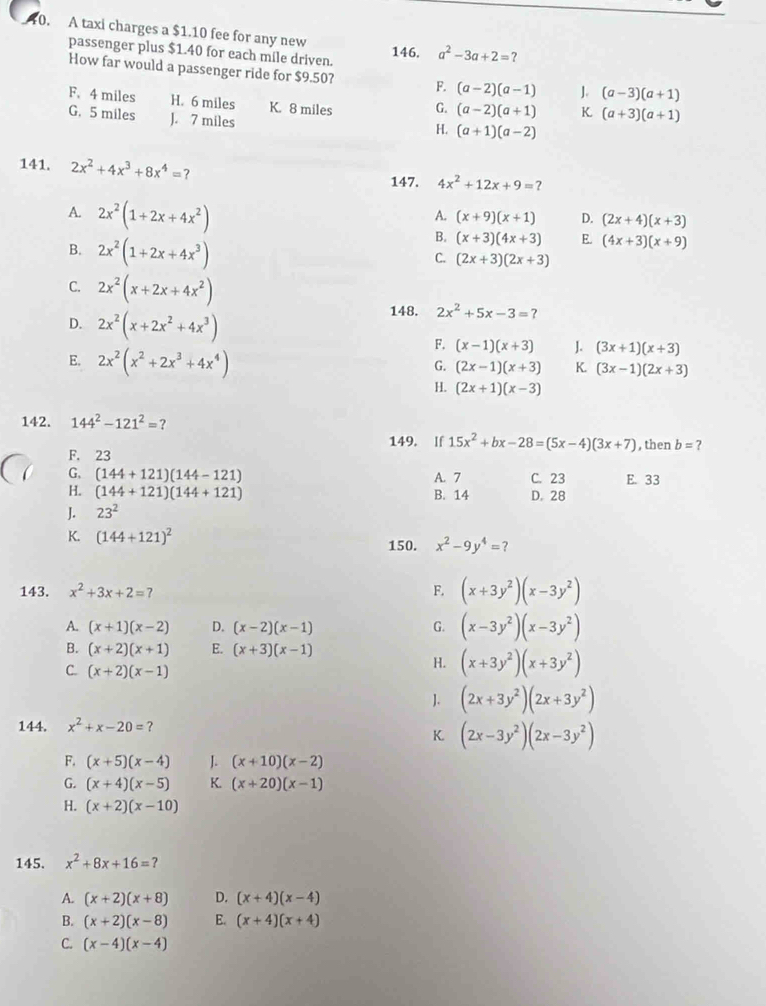 A taxi charges a $1.10 fee for any new 146. a^2-3a+2=?
passenger plus $1.40 for each mile driven.
How far would a passenger ride for $9.50? F. (a-2)(a-1) ]. (a-3)(a+1)
F. 4 miles H. 6 miles K. 8 miles G. (a-2)(a+1) K (a+3)(a+1)
G. 5 miles J. 7 miles
H. (a+1)(a-2)
141. 2x^2+4x^3+8x^4=? 147. 4x^2+12x+9=?
A. (x+9)(x+1) D. (2x+4)(x+3)
A. 2x^2(1+2x+4x^2) (x+3)(4x+3) E. (4x+3)(x+9)
B. 2x^2(1+2x+4x^3)
B.
C. (2x+3)(2x+3)
C. 2x^2(x+2x+4x^2)
148. 2x^2+5x-3=
D. 2x^2(x+2x^2+4x^3) J. (3x+1)(x+3)
E. 2x^2(x^2+2x^3+4x^4)
F. (x-1)(x+3)
G. (2x-1)(x+3) K. (3x-1)(2x+3)
H. (2x+1)(x-3)
142. 144^2-121^2= ?
149. If 15x^2+bx-28=(5x-4)(3x+7)
F. 23 , then b=
G, (144+121)(144-121) A. 7 C. 23 E. 33
H. (144+121)(144+121) B. 14 D. 28
J. 23^2
K. (144+121)^2 150. x^2-9y^4=?
143. x^2+3x+2=7 F, (x+3y^2)(x-3y^2)
A. (x+1)(x-2) D. (x-2)(x-1) G. (x-3y^2)(x-3y^2)
B. (x+2)(x+1) E. (x+3)(x-1)
C. (x+2)(x-1)
H. (x+3y^2)(x+3y^2)
]. (2x+3y^2)(2x+3y^2)
144. x^2+x-20= ?
K (2x-3y^2)(2x-3y^2)
F. (x+5)(x-4) J. (x+10)(x-2)
G. (x+4)(x-5) K. (x+20)(x-1)
H. (x+2)(x-10)
145. x^2+8x+16= 7
A. (x+2)(x+8) D. (x+4)(x-4)
B. (x+2)(x-8) E. (x+4)(x+4)
C. (x-4)(x-4)