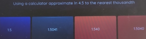 Using a calculator approximate In 4.5 to the nearest thousandth
1.5 1.5041 1.540 1.5040