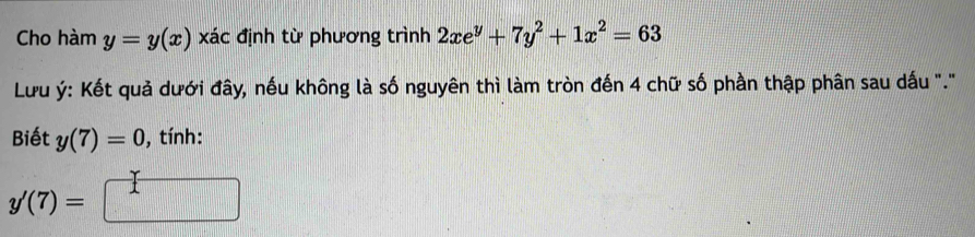 Cho hàm y=y(x) xác định từ phương trình 2xe^y+7y^2+1x^2=63
Lưu ý : Kết quả dưới đây, nếu không là số nguyên thì làm tròn đến 4 chữ số phần thập phân sau dấu "." 
Biết y(7)=0 , tính:
y'(7)=