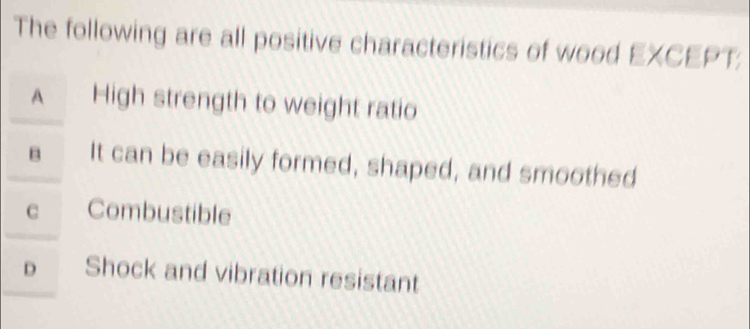 The following are all positive characteristics of wood EXCEPT:
A High strength to weight ratio
B It can be easily formed, shaped, and smoothed
C Combustible
D Shock and vibration resistant