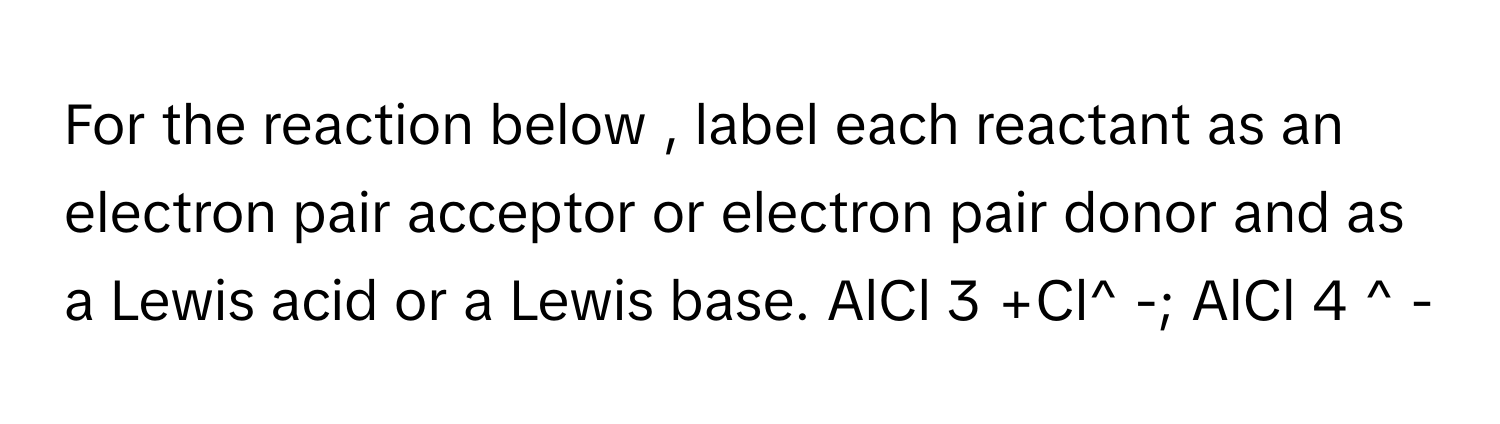 For the reaction below , label each reactant as an electron pair acceptor or electron pair donor and as a Lewis acid or a Lewis base. AlCl 3 +Cl^ -; AlCl 4 ^ -