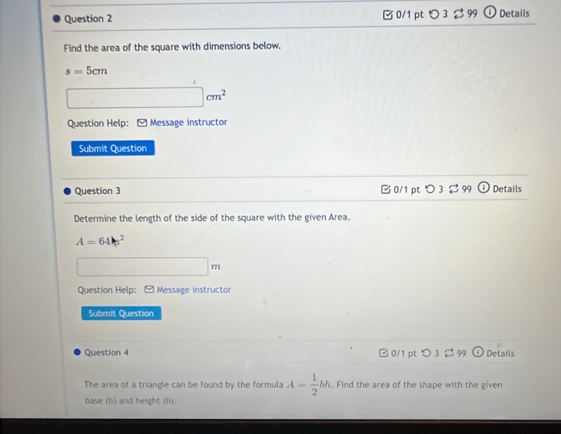 □ 0/1 ptつ 3 % 99 ⓘ Details
Find the area of the square with dimensions below.
s=5cm
□ cm^2
Question Help: * Message instructor
Submit Question
Question 3 C 0/1 pt O3overleftrightarrow sim 99 (i Details
Determine the length of the side of the square with the given Area.
A=64 x^2
□ m
Question Help: * Message instructor
Submit Question
Question 4 C 0/1 pt O3overleftrightarrow sim 99 i Details
The area of a triangle can be found by the formula A= 1/2 bh. Find the area of the shape with the given
base (b) and height (h).