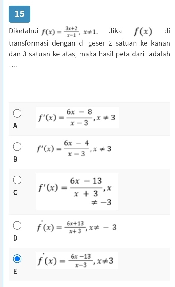 Diketahui f(x)= (3x+2)/x-1 , x!= 1. Jika f(x) di
transformasi dengan di geser 2 satuan ke kanan
dan 3 satuan ke atas, maka hasil peta dari adalah
_…
A f'(x)= (6x-8)/x-3 , x!= 3
f'(x)= (6x-4)/x-3 , x!= 3
B
C f'(x)= (6x-13)/x+3 , x
!= -3
f'(x)= (6x+13)/x+3 , x!= -3
D
f'(x)= (6x-13)/x-3 , x!= 3
E