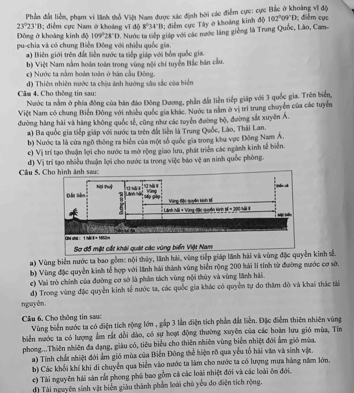 Phần đất liền, phạm vi lãnh thổ Việt Nam được xác định bởi các điểm cực: cực Bắc ở khoảng vĩ độ
23°23^,B; điểm cực Nam ở khoảng vĩ độ 8^034^,B 3; điểm cực Tây ở khoảng kinh độ 102^009^,D; điểm cực
Đông ở khoảng kinh độ 109°28^,D. Nước ta tiếp giáp với các nước láng giềng là Trung Quốc, Lào, Cam-
pu-chia và có chung Biển Đông với nhiều quốc gia.
a) Biên giới trên đất liền nước ta tiếp giáp với bốn quốc gia.
b) Việt Nam nằm hoàn toàn trong vùng nội chí tuyến Bắc bán cầu.
c) Nước ta nằm hoàn toàn ở bán cầu Đông.
d) Thiên nhiên nước ta chịu ảnh hưởng sâu sắc của biển
Câu 4. Cho thông tin sau:
Nước ta nằm ở phía đông của bán đảo Đông Dương, phần đất liền tiếp giáp với 3 quốc gia. Trên biển,
Việt Nam có chung Biển Đông với nhiều quốc gia khác. Nước ta nằm ở vị trí trung chuyển của các tuyển
đường hàng hải và hàng không quốc tế, cũng như các tuyến đường bộ, đường sắt xuyên Á.
a) Ba quốc gia tiếp giáp với nước ta trên đất liền là Trung Quốc, Lào, Thái Lan.
b) Nước ta là cửa ngõ thông ra biển của một số quốc gia trong khu vực Đông Nam Á.
c) Vị trí tạo thuận lợi cho nước ta mở rộng giao lưu, phát triển các ngành kinh tế biển.
d) Vị trí tạo nhiều thuận lợi cho nước ta trong việc bảo vệ an ninh quốc phòng.
Câu 5. C
a) Vùng biển nước ta bao gồm: nội thủy, lãnh hải, vùng tiếp gi kinh tế.
b) Vùng đặc quyền kinh tế hợp với lãnh hải thành vùng biển rộng 200 hải lí tính từ đường nước cơ sở.
c) Vai trò chính của đường cơ sở là phân tách vùng nội thủy và vùng lãnh hải.
d) Trong vùng đặc quyền kinh tế nước ta, các quốc gia khác có quyền tự do thăm dò và khai thác tài
nguyên.
Câu 6. Cho thông tin sau:
Vùng biển nước ta có diện tích rộng lớn , gấp 3 lần diện tích phần đất liền. Đặc điểm thiên nhiên vùng
biển nước ta có lượng ẩm rất dồi dào, có sự hoạt động thường xuyên của các hoàn lưu gió mùa, Tín
phong...Thiên nhiên đa dạng, giàu có, tiêu biểu cho thiên nhiên vùng biển nhiệt đới ẩm gió mùa.
a) Tính chất nhiệt đới ẩm gió mùa của Biển Đông thể hiện rõ qua yếu tố hải văn và sinh vật.
b) Các khối khí khi di chuyển qua biển vào nước ta làm cho nước ta có lượng mưa hàng năm lớn.
c) Tài nguyên hải sản rất phong phú bao gồm cả các loài nhiệt đới và các loài ôn đới.
d) Tài nguyên sinh vật biển giàu thành phần loài chủ yếu do diện tích rộng.