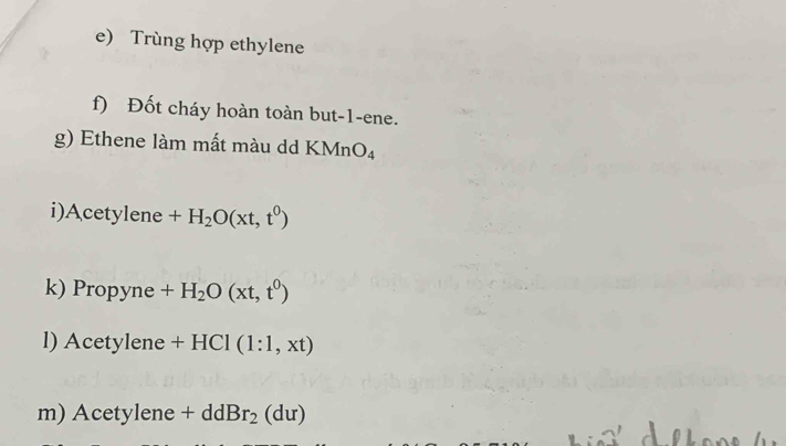 Trùng hợp ethylene 
f) Đốt cháy hoàn toàn but -1 -ene. 
g) Ethene làm mất màu dd KMn O_4
i)Acetylene +H_2O(xt,t^0)
k) Propyne +H_2O(xt,t^0)
l) Acetylene +HCl(1:1,xt)
m) Acetylene+ddBr_2(du)