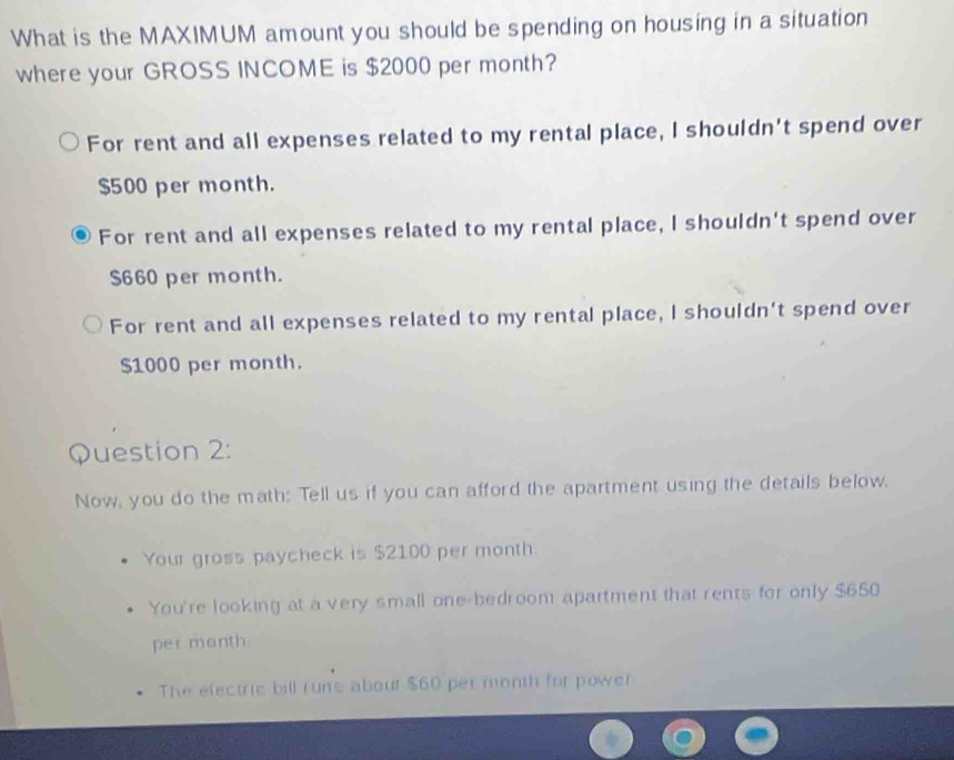 What is the MAXIMUM amount you should be spending on housing in a situation
where your GROSS INCOME is $2000 per month?
For rent and all expenses related to my rental place, I shouldn't spend over
$500 per month.
For rent and all expenses related to my rental place, I shouldn't spend over
S660 per month.
For rent and all expenses related to my rental place, I shouldn't spend over
$1000 per month.
Question 2:
Now, you do the math: Tell us if you can afford the apartment using the details below.
Your gross paycheck is $2100 per month.
You're looking at a very small one-bedroom apartment that rents for only $650
per month.
The efectric bill rune abour $60 per month for power