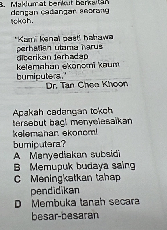 Maklumat berikut berkaitan
dengan cadangan seoran
tokoh.
“Kami kenal pasti bahawa
perhatian utama harus
diberikan terhadap
kelemahan ekonomi kaum
bumiputera."
Dr. Tan Chee Khoon
Apakah cadangan tokoh
tersebut bagi menyelesaikan
kelemahan ekonomi
bumiputera?
A Menyediakan subsidi
B Memupuk budaya saing
Meningkatkan tahap
pendidikan
D Membuka tanah secara
besar-besaran