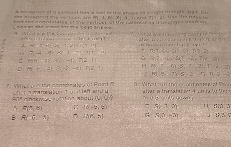 A blueprint of a sailboat has a sail in the shape of a right triangle, RST. On
the blueprint the vertices are R(-4,6), S(-4,2) and T(1,2) Use the rules to
find the coordinates of the vertices of the sailboat as it changes position.
Choose the letter for the best answer.
5. What are the coordinates of the sa 6. What are the coordinates of the sat
after a refection over the x-axis? after tra nslation left 3 n it n
A R(-4,6), S(4,2), T(1,2) reflection over the y-axis?
B R(-4,-6), S(-4,-2), T(1,-2) F R(7,6), S(7,2), T(2,2)
C R(6,-4), S(2,-4), T(2,1)
G R(7,-6), S(7,-2), T(2,-2)
H
D R(-6,-4), S(-2,-4), T(2,1) R(-7,-6), S(-7,-2), T(-2,-2)
J R(-6,-7), S(-2,-7), T(-2,-2
7. What are the coordinates of Point R 8. What are the coordinates of Poin
after a translation 1 unit left and a after a translation 4 units to the r
90° clockwise rotation about (0,0) 2 and 5 units down?
A R(5,6) C R(-5,6) F S(-3,0) H S(0,3
B R(-6,-5) D R(6,5) G S(0,-3) J S(3,0