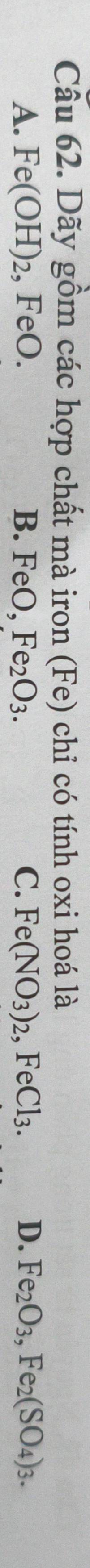 Dãy gồm các hợp chất mà iron (Fe) chỉ có tính oxi hoá là
A. Fe(OH)_2 , FeO. B. Fe :O, Fe_2O_3. C. Fe(NO_3)_2, FeCl_3. D. Fe_2O_3, Fe_2(SO_4)_3.