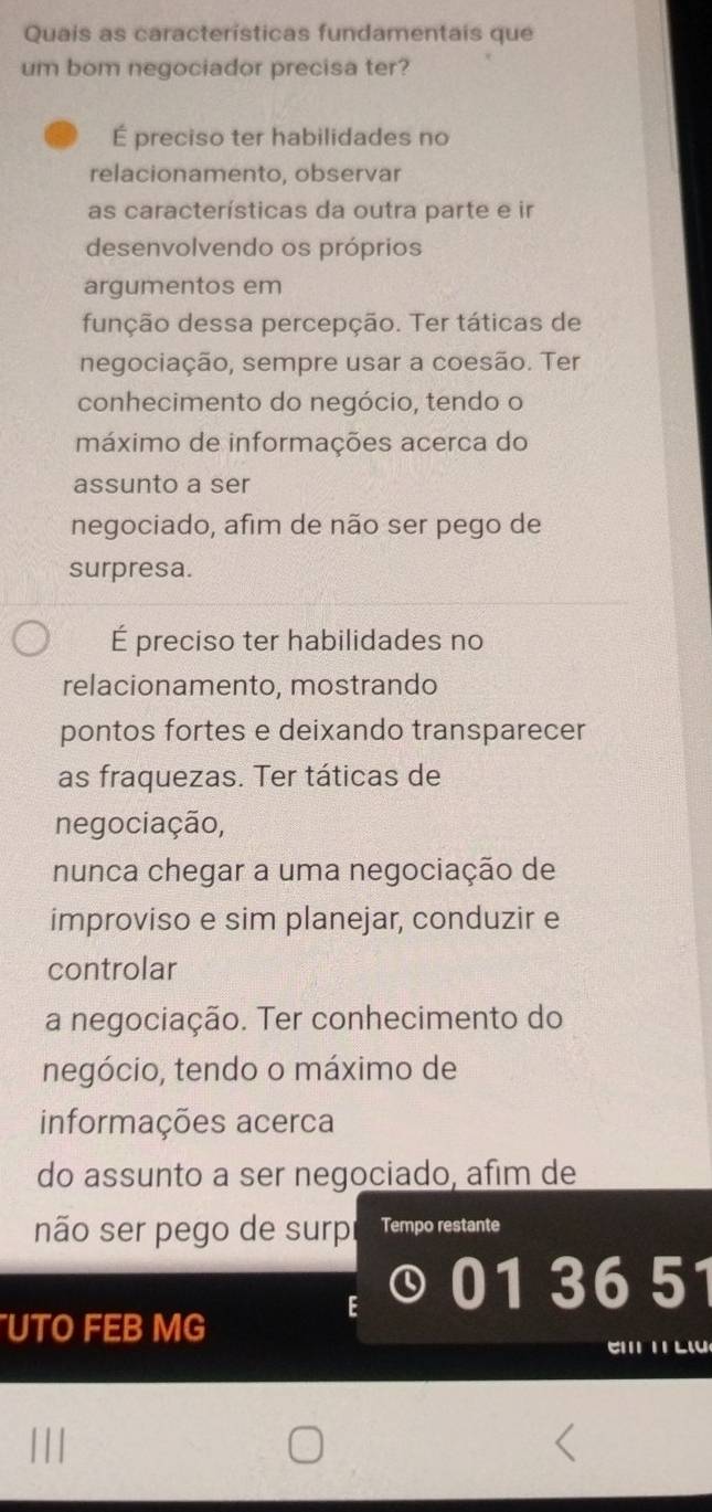 Quais as características fundamentais que
um bom negociador precisa ter?
É preciso ter habilidades no
relacionamento, observar
as características da outra parte e ir
desenvolvendo os próprios
argumentos em
função dessa percepção. Ter táticas de
negociação, sempre usar a coesão. Ter
conhecimento do negócio, tendo o
máximo de informações acerca do
assunto a ser
negociado, afim de não ser pego de
surpresa.
É preciso ter habilidades no
relacionamento, mostrando
pontos fortes e deixando transparecer
as fraquezas. Ter táticas de
negociação,
nunca chegar a uma negociação de
improviso e sim planejar, conduzir e
controlar
a negociação. Ter conhecimento do
negócio, tendo o máximo de
informações acerca
do assunto a ser negociado, afim de
não ser pego de surp Tempo restante
5
UTO FEB MG
e T L l