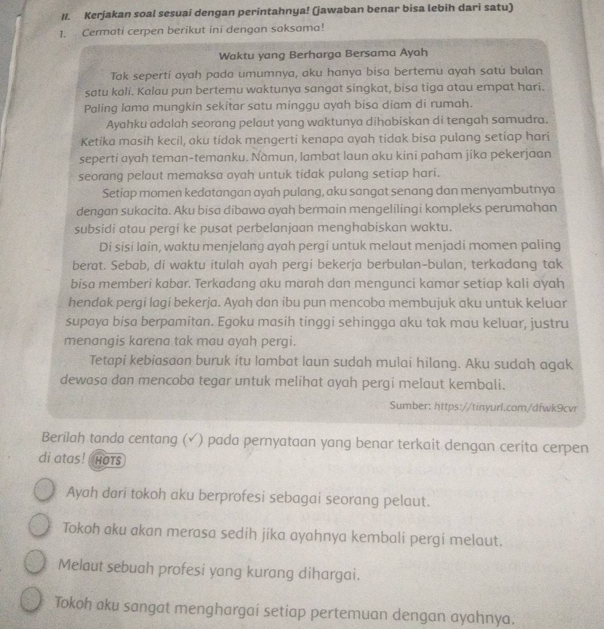 Kerjakan soal sesuai dengan perintahnya! (jawaban benar bisa lebih dari satu)
1. Cermati cerpen berikut ini dengan saksama!
Waktu yang Berharga Bersama Ayah
Tak seperti ayah pada umumnya, aku hanya bisa bertemu ayah satu bulan
satu kali. Kalau pun bertemu waktunya sangat singkat, bisa tiga atau empat hari.
Paling lama mungkin sekitar satu minggu ayah bisa diam dí rumah.
Ayahku adalah seorang pelaut yang waktunya dihabiskan di tengah samudra.
Ketíka masih kecil, aku tidak mengerti kenapa ayah tidak bisa pulang setiap hari
seperti ayah teman-temanku. Namun, lambat laun aku kini paham jika pekerjaan
seorang pelaut memaksa ayah untuk tidak pulang setiap hari.
Setiap momen kedatangan ayah pulang, aku sangat senang dan menyambutnya
dengan sukacita. Aku bisa dibawa ayah bermain mengelilingi kompleks perumahan
subsidi atau pergi ke pusat perbelanjaan menghabiskan waktu.
Di sisi lain, waktu menjelang ayah pergi untuk melaut menjadi momen paling
berat. Sebab, di waktu itulah ayah pergi bekerja berbulan-bulan, terkadang tak
bisa memberi kabar. Terkadang aku marah dan menguncí kamar setiap kali ayah
hendak pergi lagí bekerja. Ayah dan íbu pun mencoba membujuk aku untuk keluar
supaya bisa berpamitan. Egoku masih tinggi sehingga aku tak mau keluar, justru
menangis karena tak mau ayah pergi.
Tetapi kebiasaan buruk itu lambat laun sudah mulai hilang. Aku sudah agak
dewasa dan mencoba tegar untuk melihat ayah pergí melaut kembali.
Sumber: https://tinyurl.com/dfwk9cvr
Berilah tanda centang (√) pada pernyataan yang benar terkait dengan cerita cerpen
di atas! ( Hots
Ayah darí tokoh aku berprofesi sebagai seorang pelaut.
Tokoh aku akan merasa sedih jika ayahnya kembali pergi melaut.
Melaut sebuah profesi yang kurang dihargai.
Tokoh aku sangat menghargai setiap pertemuan dengan ayahnya.