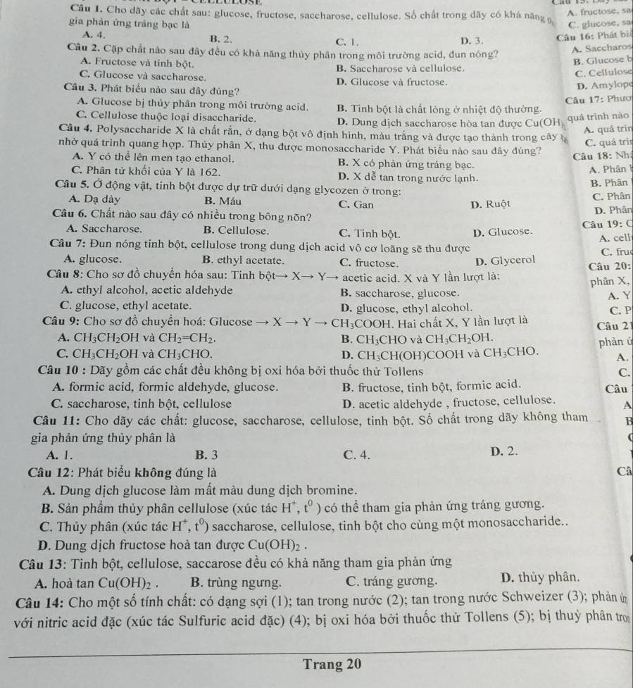 A. fructose, sa
Câu I. Cho dãy các chất sau: glucose, fructose, saccharose, cellulose. Số chất trong dãy có khá năng 
gia phản ứng tráng bạc là C. glucose, sa
A. 4. B. 2. C. 1. D. 3.
Câu 16: Phát biê
Câu 2. Cặp chất nào sau đây đều có khả năng thủy phân trong môi trường acid, đun nóng?
A. Saccharos
B. Glucose b
A. Fructose và tinh bột. B. Saccharose và cellulose.
C. Cellulose
C. Glucose và saccharose. D. Glucose và fructose.
Câu 3. Phát biểu nào sau đây đúng?
D. Amylopc
Câu 17: Phươ
A. Glucose bị thủy phân trong môi trường acid. B. Tinh bột là chất lỏng ở nhiệt độ thường.
C. Cellulose thuộc loại disaccharide. D. Dung dịch saccharose hòa tan được Cu(O)
quá trình nào
Câu 4. Polysaccharide X là chất rắn, ở dạng bột vô định hình, màu trắng và được tạo thành trong cây A. quá trìn
C. quá trìn
nhờ quá trình quang hợp. Thúy phân X, thu được monosaccharide Y. Phát biểu nào sau đây đúng?
Câu 18: Nh
A. Y có thể lên men tạo ethanol. B. X có phản ứng tráng bạc.
A. Phân 1
C. Phân tử khối của Y là 162. D. X dễ tan trong nước lạnh.
Câu 5. Ở động vật, tinh bột được dự trữ dưới dạng glycozen ở trong: B. Phân
A. Dạ dày B. Máu C. Gan D. Ruột C. Phân
D. Phân
Câu 6. Chất nào sau đây có nhiều trong bông nõn? 19:C
A. Saccharose. B. Cellulose. C. Tinh bột. D. Glucose. Câu
Câu 7: Đun nóng tinh bột, cellulose trong dung dịch acid vô cơ loãng sẽ thu được A. cell C. fru
A. glucose. B. ethyl acetate. C. fructose. D. Glycerol
Câu 8: Cho sơ đồ chuyển hóa sau: Tinh bpartial tto Xto Y → acetic acid. X và Y lần lượt là: Câu 20:
phân X,
A. ethyl alcohol, acetic aldehyde B. saccharose, glucose.
A. Y
C. glucose, ethyl acetate. D. glucose, ethyl alcohol.
* Câu 9: Cho sơ đồ chuyển hoá: Glucose → x Y CH_3 COOH. Hai chất X, Y lần lượt là Câu 21 C. P
A. CH_3CH_2OH và CH_2=CH_2. B. CH_3CHO và CH_3CH_2OH.
phản ú
C. CH_3CH_2OH và CH_3CHO. D. CH_3CH( (OH)COOH và CH₃CHO.
A.
Câu l 0 : Dãy gồm các chất đều không bị oxi hóa bởi thuốc thử Tollens
C.
A. formic acid, formic aldehyde, glucose. B. fructose, tinh bột, formic acid. Câu
C. saccharose, tinh bột, cellulose D. acetic aldehyde , fructose, cellulose. A
Câu 11: Cho dãy các chất: glucose, saccharose, cellulose, tinh bột. Số chất trong dãy không tham B
gia phản ứng thủy phân là
(
A. 1. B. 3 C. 4. D. 2.
Câu 12: Phát biểu không đúng là Câ
A. Dung dịch glucose làm mất màu dung dịch bromine.
B. Sản phẩm thủy phân cellulose (xúc tác H^+,t^0) có thể tham gia phản ứng tráng gương.
C. Thủy phân (xúc tác H^+,t^0) saccharose, cellulose, tinh bột cho cùng một monosaccharide..
D. Dung dịch fructose hoà tan được Cu(OH)_2.
Câu 13: Tinh bột, cellulose, saccarose đều có khả năng tham gia phản ứng
A. hoà tan Cu(OH)_2. B. trùng ngưng. C. tráng gương. D. thủy phân.
Câu 14: Cho một số tính chất: có dạng sợi (1); tan trong nước (2); tan trong nước Schweizer (3); phản ứ
với nitric acid đặc (xúc tác Sulfuric acid đặc) (4); bị oxi hóa bởi thuốc thử Tollens (5); bị thuỷ phân tr
Trang 20