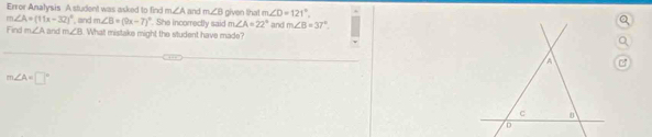 Error Analysis A student was asked to find m∠ A and m∠ B given that m∠ D=121°.
m∠ B=(9x-7)^circ 
m∠ A=(11x-32)^circ  , and and m∠ B. What mistake might the student have made? . She incorrectly said m∠ A=22° and m∠ B=37°
Find m∠ A
A
m∠ A=□°
C
D